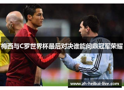 梅西与C罗世界杯最后对决谁能问鼎冠军荣耀 梅西与C罗世界杯最后对决谁能问鼎冠军荣耀